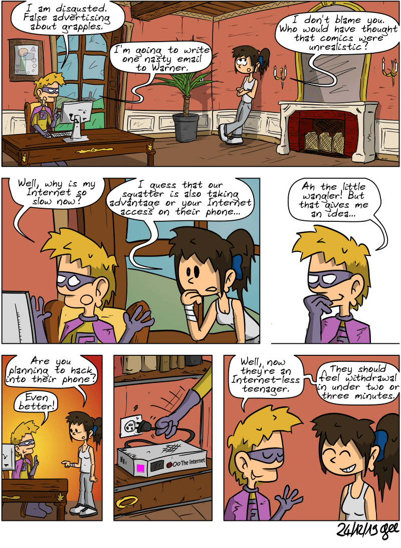 Superfluous and Sophie are in the office. Superfluous looks at his computer and says, “I am disgusted. False advertising about grapples.” Sophie, rolling her eyes, says, “I don't blame you. Who would have thought that comics were unrealistic?” Superfluous says, “I'm going to write one nasty email to Warner.” He suddenly wonders, “Well, why is my Internet so slow now?” Sophie leans over the computer and suggests, “I guess that our squatter is also taking advantage or your Internet access on their phone…” Superfluous: “Ah the little wangler! But that gives me an idea…” Sophie asks, “Are you planning to hack into their phone?” Superfluous: “Even better!” He pulls the plug on the Internet box and explains with a smile: “Well, now they're an Internet-less teenager.” “They should feel withdrawal in under two or three minutes.” For once, Sophie is amused. Note: Comic strip licensed under CC BY SA (grisebouille.net), drawn on December 24, 2019 by Gee.